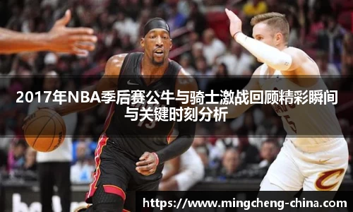 2017年NBA季后赛公牛与骑士激战回顾精彩瞬间与关键时刻分析